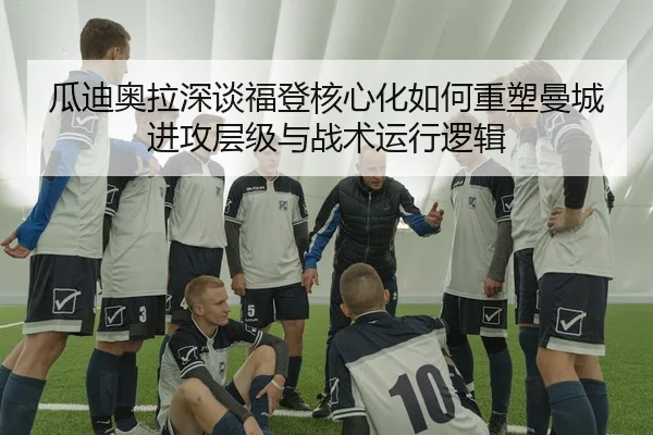 瓜迪奥拉深谈福登核心化如何重塑曼城进攻层级与战术运行逻辑