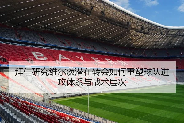 拜仁研究维尔茨潜在转会如何重塑球队进攻体系与战术层次